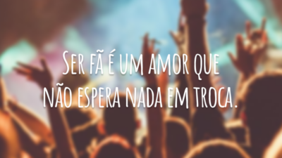 Ser fã é um amor que não espera nada em troca.