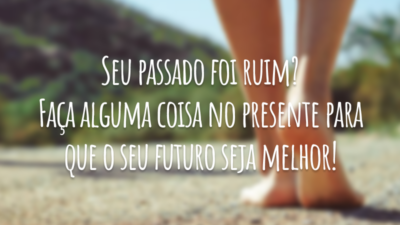 Seu passado foi ruim? Faça alguma coisa no presente para que o seu futuro seja melhor!