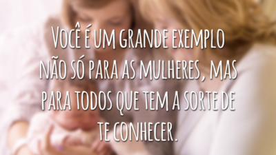 Você é um grande exemplo não só para as mulheres, mas para todos que tem a sorte de lhe conhecer.