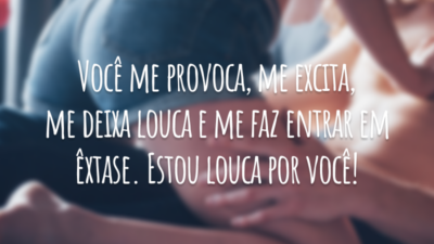 Você me provoca, me excita, me deixa louca e me faz entrar em êxtase. Estou louca por você!