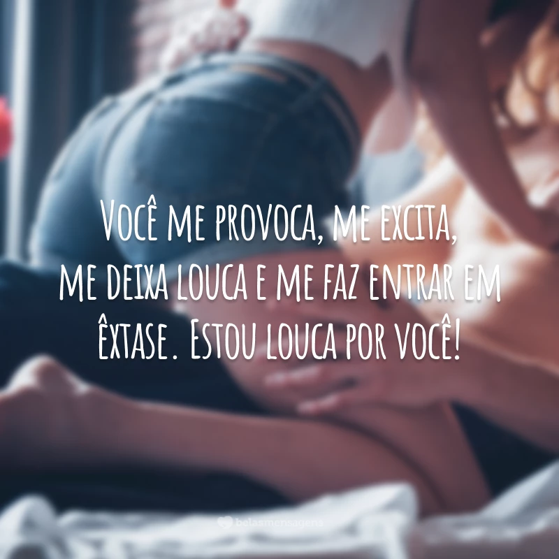 Você me provoca, me excita, me deixa louca e me faz entrar em êxtase. Estou louca por você!