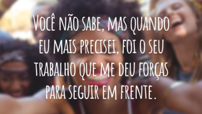 Você não sabe, mas quando eu mais precisei, foi o seu trabalho que me deu forças para seguir em frente.
