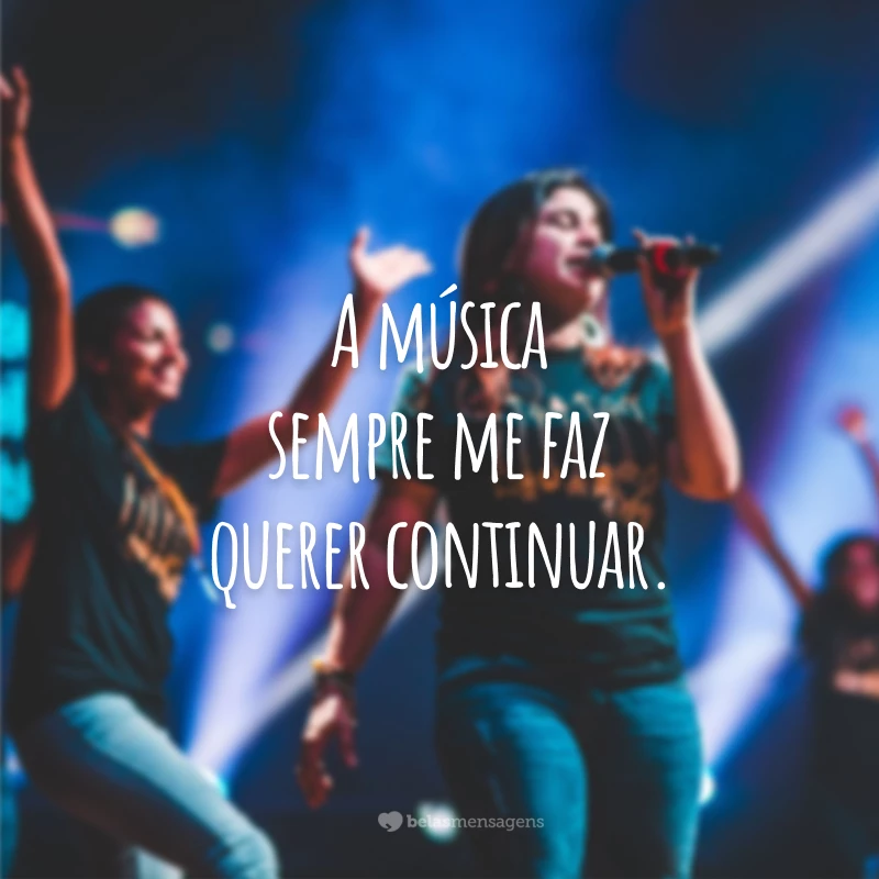 A música sempre me faz querer continuar.