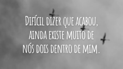 Difícil dizer que acabou, ainda existe muito de nós dois dentro de mim.