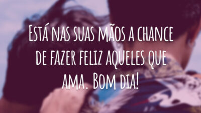 Está nas suas mãos a chance de fazer feliz aqueles que ama. Bom dia!