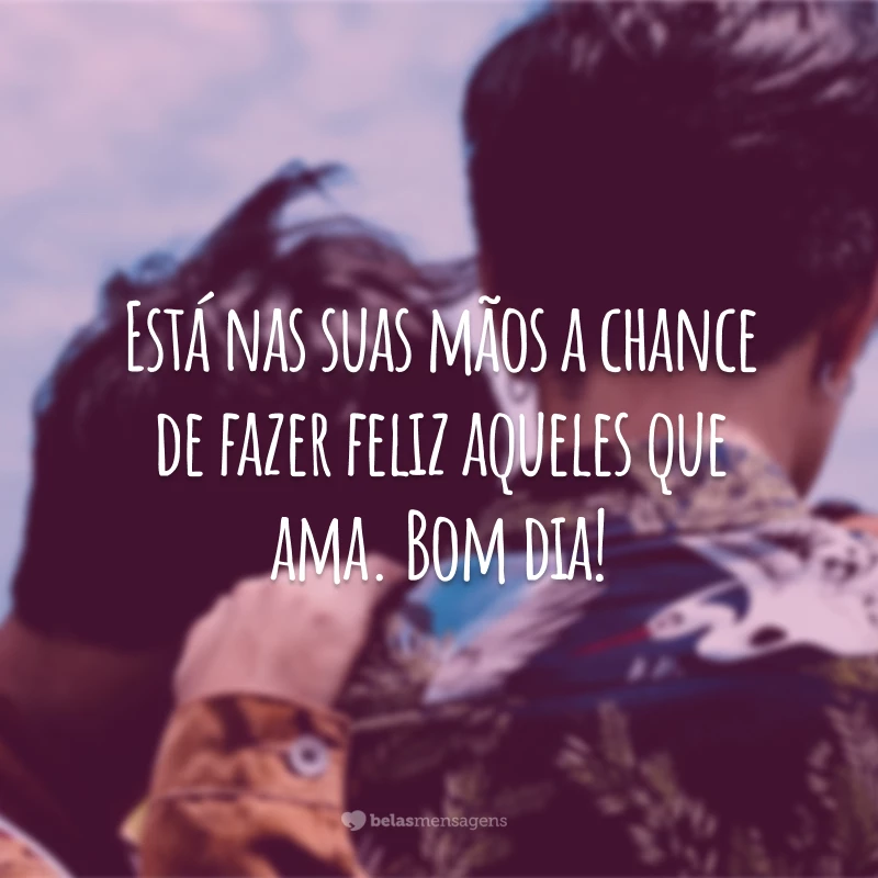 Está nas suas mãos a chance de fazer feliz aqueles que ama. Bom dia!