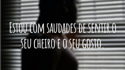 Estou com saudades de sentir o seu cheiro e o seu gosto.