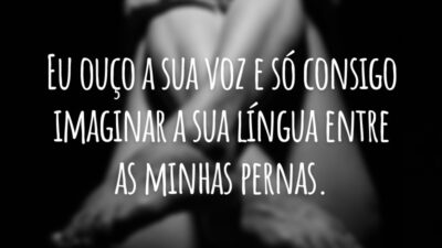 Eu ouço a sua voz e só consigo imaginar a sua língua entre as minhas pernas.