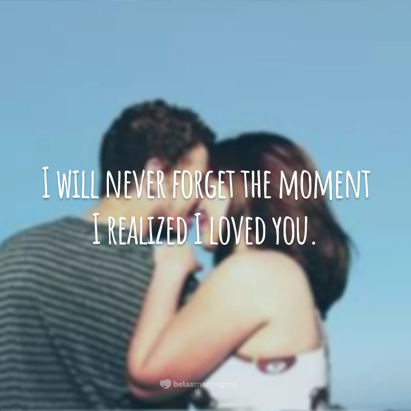 I will never forget the moment I realized I loved you.
(Eu nunca vou esquecer do momento que eu percebi que te amo.)