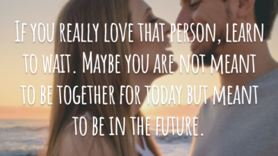If you really love that person, learn to wait. Maybe you are not meant to be together for today but meant to be in the future.
(Se você realmente ama essa pessoa, aprenda a esperar. Talvez vocês não devam estar juntos agora, mas quem sabe no futuro.)