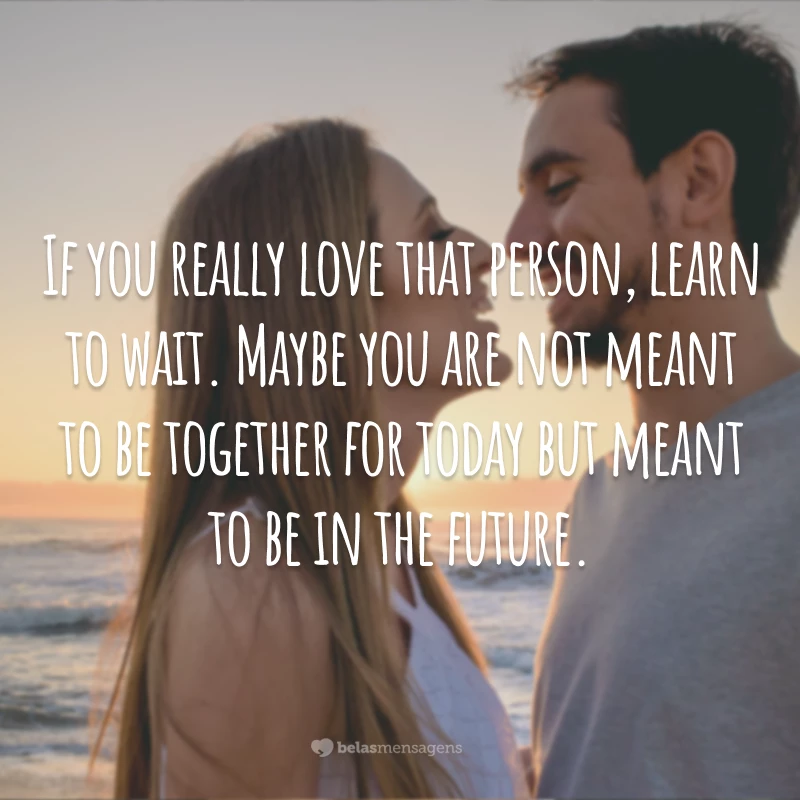 If you really love that person, learn to wait. Maybe you are not meant to be together for today but meant to be in the future.
(Se você realmente ama essa pessoa, aprenda a esperar. Talvez vocês não devam estar juntos agora, mas quem sabe no futuro.)