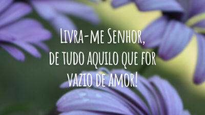 Livra-me Senhor, de tudo aquilo que for vazio de amor!