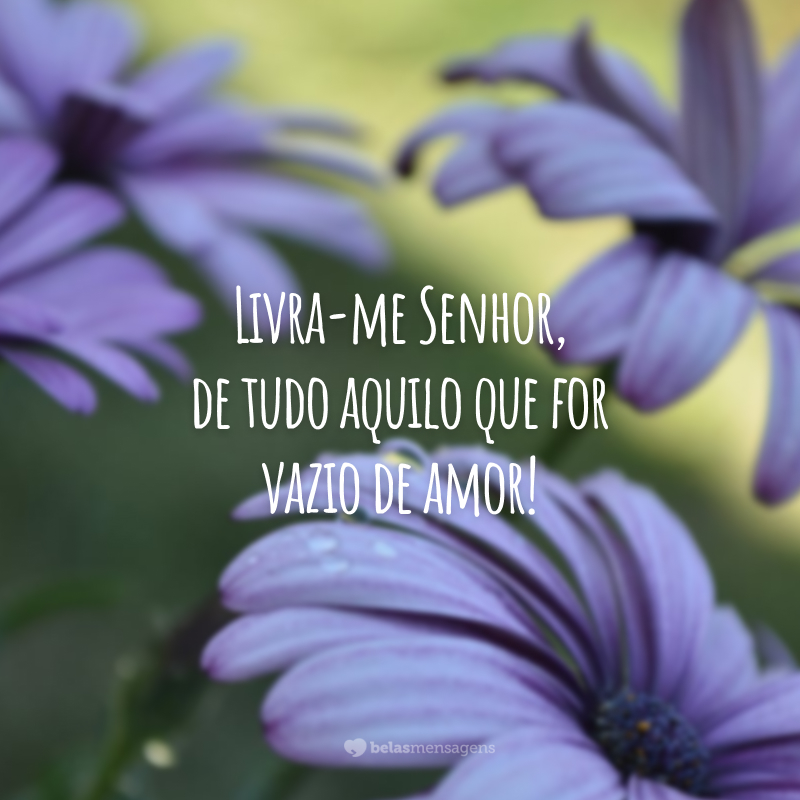 Livra-me Senhor, de tudo aquilo que for vazio de amor!