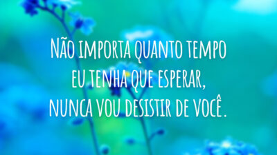 Não importa quanto tempo eu tenha que esperar, nunca vou desistir de você.