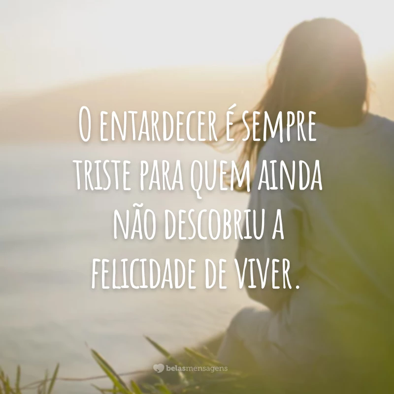 O entardecer é sempre triste para quem ainda não descobriu a felicidade de viver.