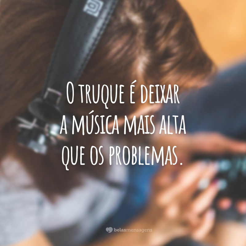 O truque é deixar a música mais alta que os problemas. 