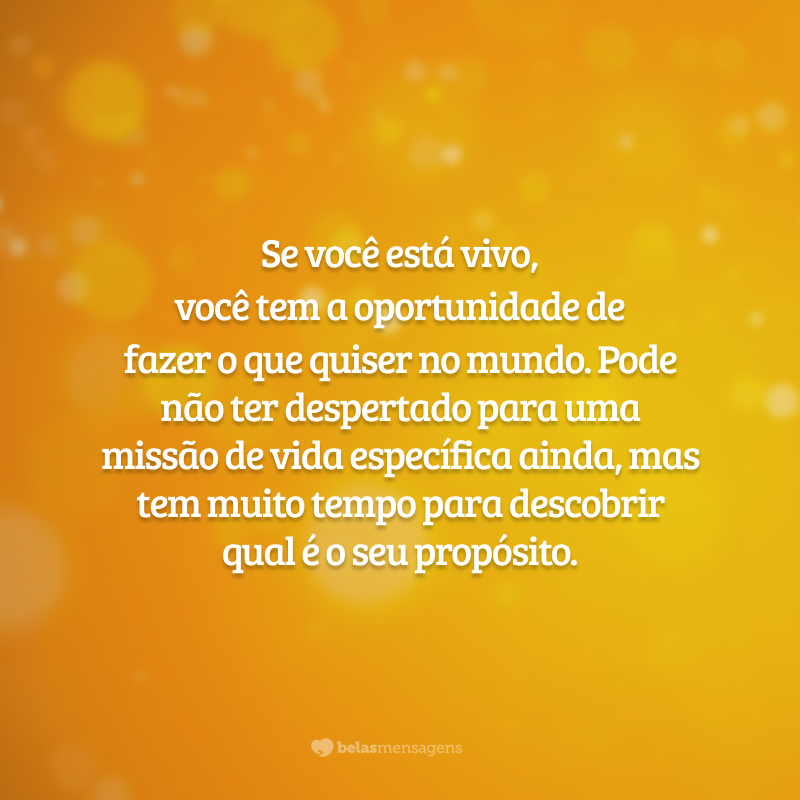 Se você está vivo, você tem a oportunidade de fazer o que quiser no mundo. Pode não ter despertado para uma missão de vida específica ainda, mas tem muito tempo para descobrir qual é o seu propósito.