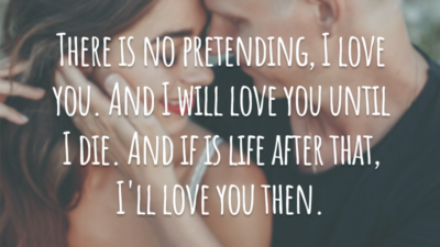 There is no pretending, I love you. And I will love you until I die. And if is life after that, I'll love you then.
(Não há como fingir, eu te amo. E eu vou te amar até morrer. E se há vida depois disso, eu vou te amar também.)