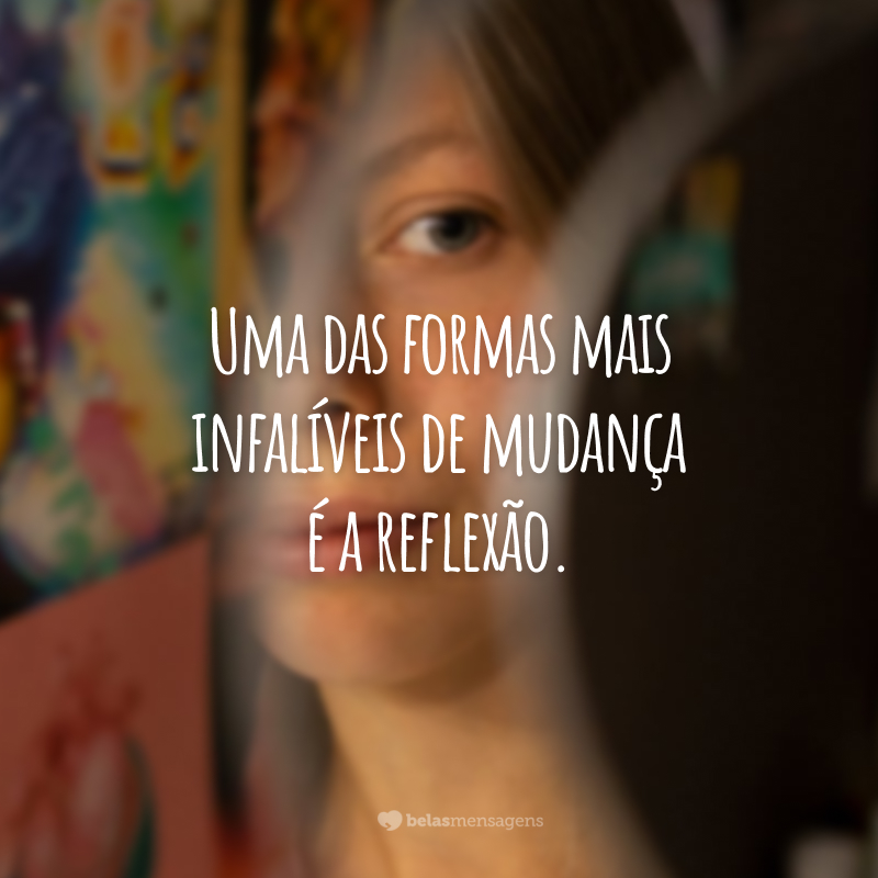 Uma das formas mais infalíveis de mudança é a reflexão.