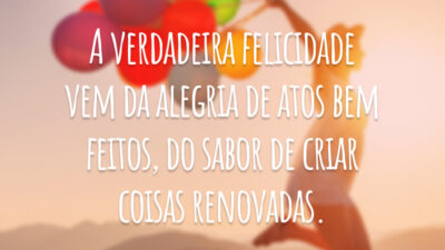 A verdadeira felicidade vem da alegria de atos bem feitos, do sabor de criar coisas renovadas.