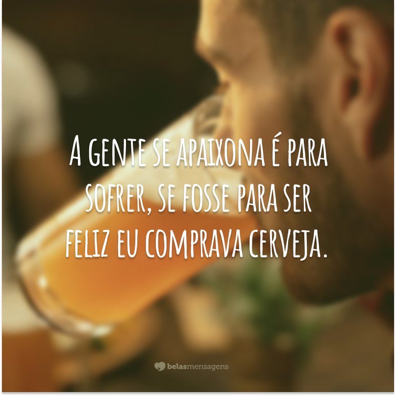 A gente se apaixona é para sofrer, se fosse para ser feliz eu comprava cerveja.