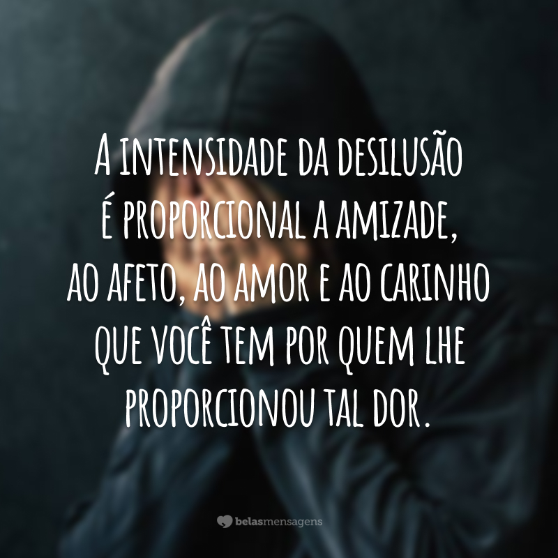 A intensidade da desilusão é proporcional a amizade, ao afeto, ao amor e ao carinho que você tem por quem lhe proporcionou tal dor.