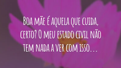 Boa mãe é aquela que cuida, certo? O meu estado civil não tem nada a ver com isso...