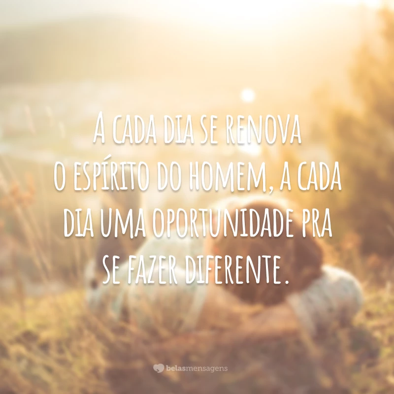 A cada dia se renova o espírito do homem, a cada dia uma oportunidade pra se fazer diferente.