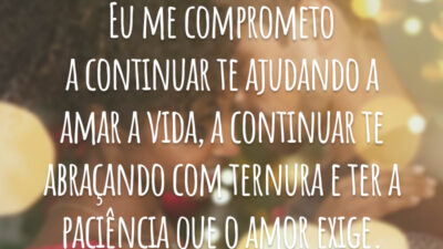Eu me comprometo a continuar te ajudando a amar a vida, a continuar te abraçando com ternura e ter a paciência que o amor exige.