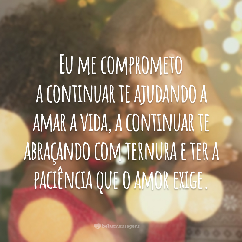 Eu me comprometo a continuar te ajudando a amar a vida, a continuar te abraçando com ternura e ter a paciência que o amor exige. 