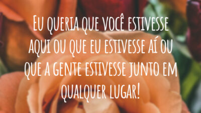 Eu queria que você estivesse aqui ou que eu estivesse aí ou que a gente estivesse junto em qualquer lugar!