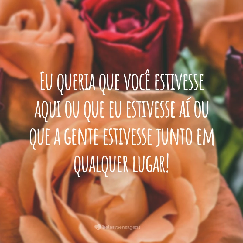 Eu queria que você estivesse aqui ou que eu estivesse aí ou que a gente estivesse junto em qualquer lugar!