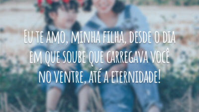 Eu te amo, minha filha, desde o dia em que soube que carregava você no ventre, até a eternidade!