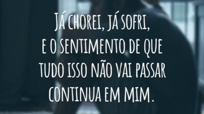Já chorei, já sofri, e o sentimento de que tudo isso não vai passar continua em mim.