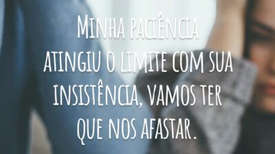 Minha paciência atingiu o limite com sua insistência, vamos ter que nos afastar.