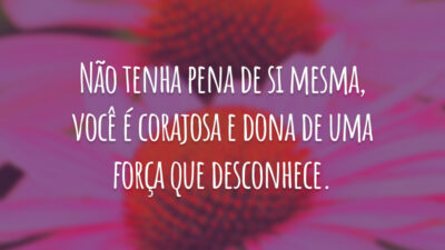 Não tenha pena de si mesma, você é corajosa e dona de uma força que desconhece.