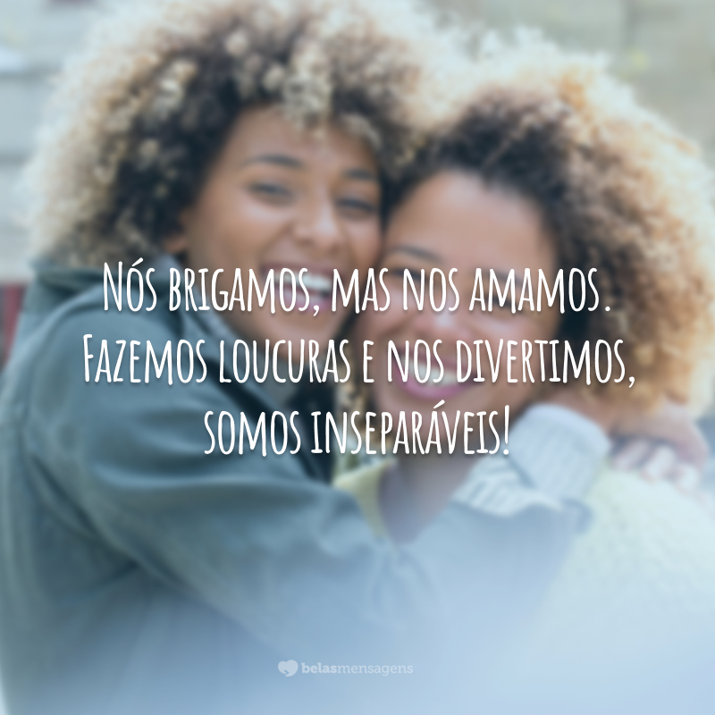 Nós brigamos, mas nos amamos. Fazemos loucuras e nos divertimos, somos inseparáveis!