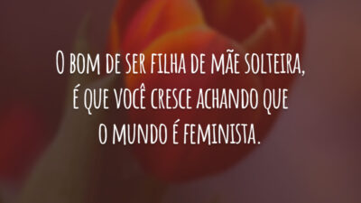 O bom de ser filha de mãe solteira, é que você cresce achando que o mundo é feminista.