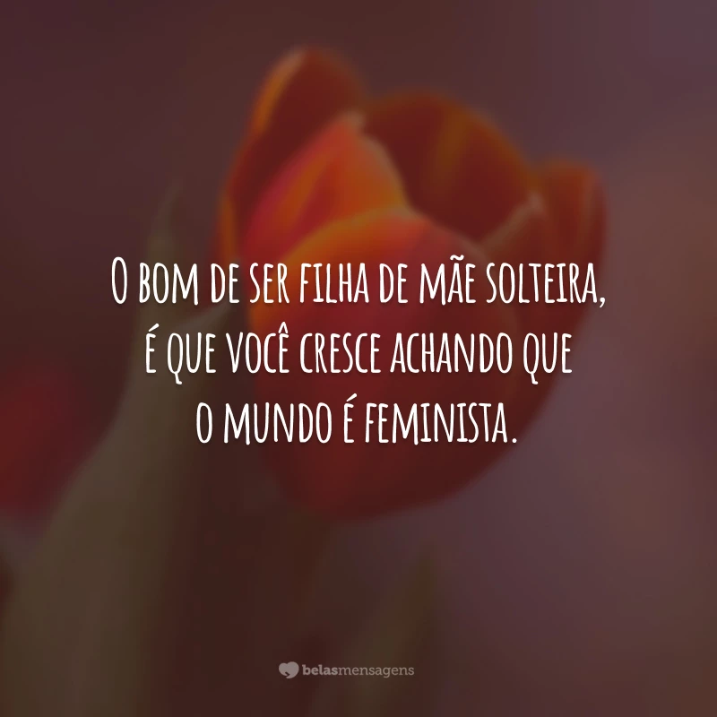 O bom de ser filha de mãe solteira, é que você cresce achando que o mundo é feminista.