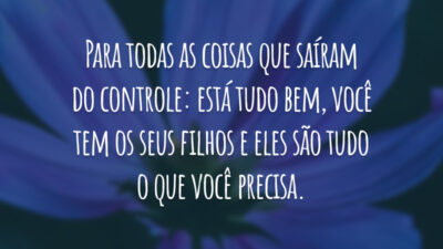 Para todas as coisas que saíram do controle: está tudo bem, você tem os seus filhos e eles são tudo o que você precisa.
