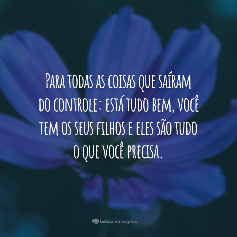 Para todas as coisas que saíram do controle: está tudo bem, você tem os seus filhos e eles são tudo o que você precisa.