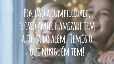 Por isso a cumplicidade, nosso amor e amizade tem a força do além. Temos o que ninguém tem!