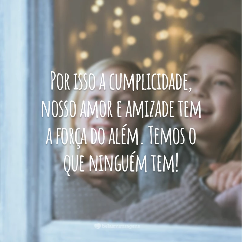 Por isso a cumplicidade, nosso amor e amizade tem a força do além. Temos o que ninguém tem!