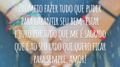 Prometo fazer tudo que puder para garantir seu bem-estar e juro por tudo que me é sagrado que é ao seu lado que quero ficar para sempre, amor!