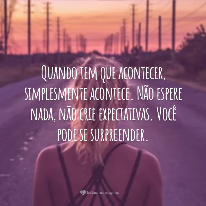 Quando tem que acontecer, simplesmente acontece. Não espere nada, não crie expectativas. Você pode se surpreender.