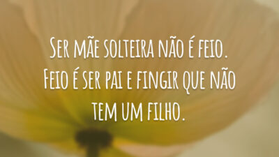 Ser mãe solteira não é feio. Feio é ser pai e fingir que não tem um filho.