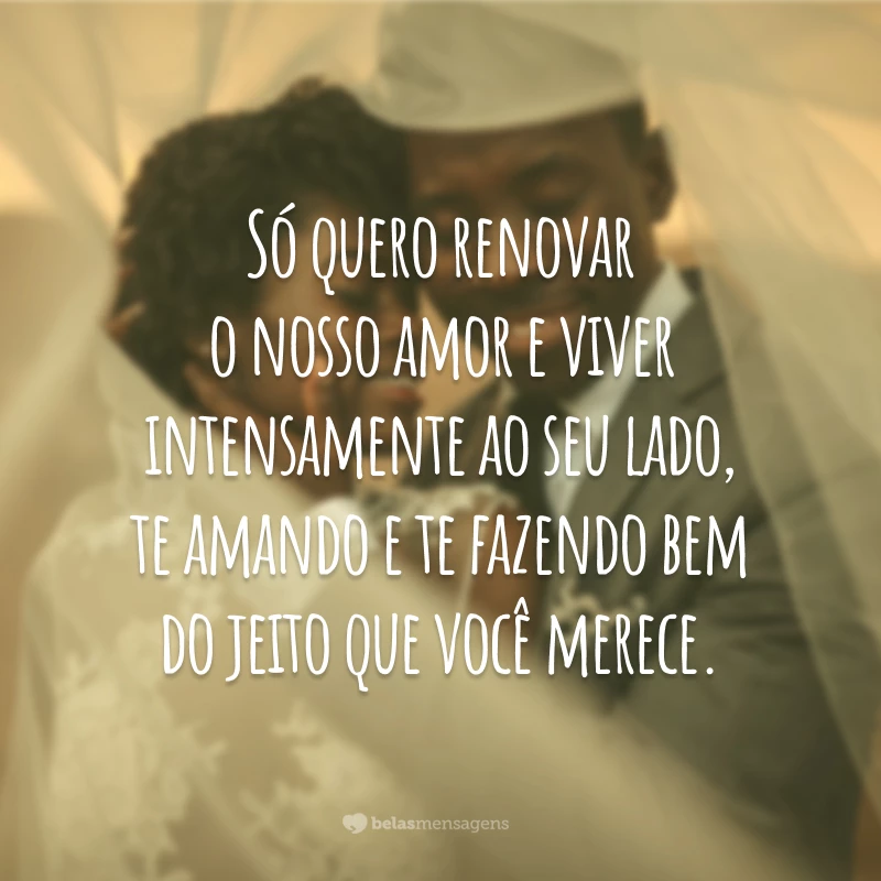 Só quero renovar o nosso amor e viver intensamente ao seu lado, te amando e te fazendo bem do jeito que você merece.