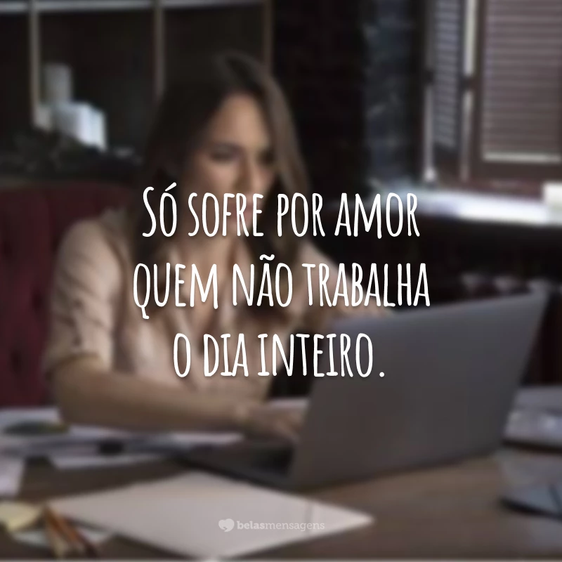 Só sofre por amor quem não trabalha o dia inteiro.