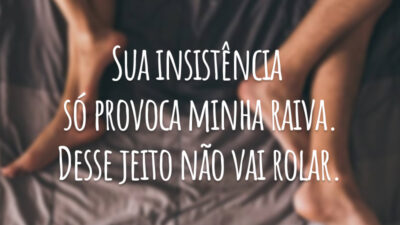 Sua insistência só provoca minha raiva. Desse jeito não vai rolar.