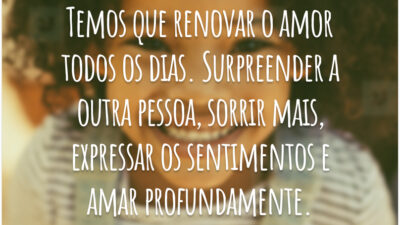Temos que renovar o amor todos os dias. Surpreender a outra pessoa, sorrir mais, expressar os sentimentos e amar profundamente.